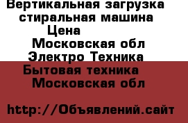  Вертикальная загрузка - стиральная машина › Цена ­ 13 000 - Московская обл. Электро-Техника » Бытовая техника   . Московская обл.